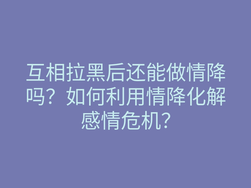 互相拉黑后还能做情降吗?如何利用情降化解感情危机?