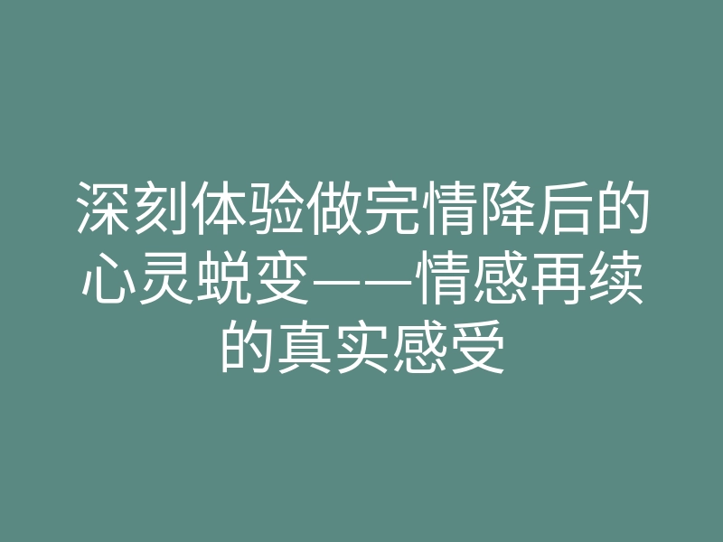 深刻体验做完情降后的心灵蜕变——情感再续的真实感受