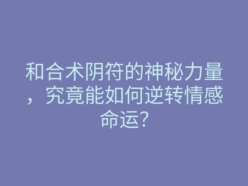 和合术阴符的神秘力量,究竟能如何逆转情感命运?