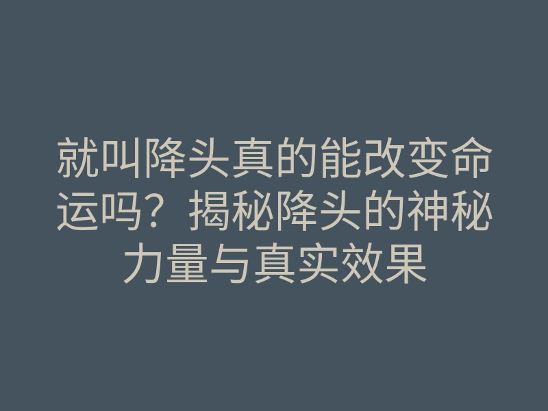 就叫降头真的能改变命运吗?揭秘降头的神秘力量与真实效果