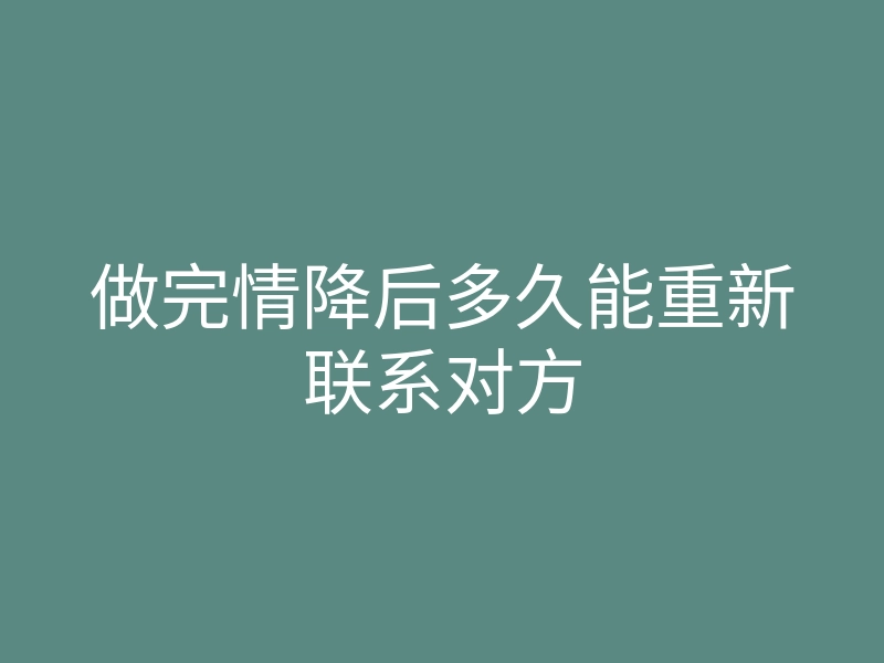 做完情降后多久能重新联系对方