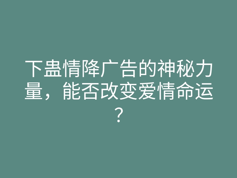 下蛊情降广告的神秘力量,能否改变爱情命运?