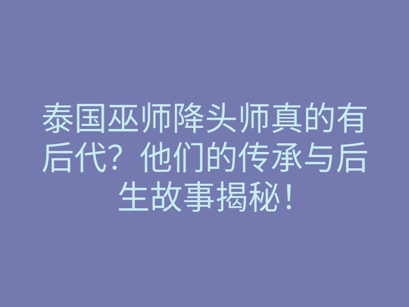 泰国巫师降头师真的有后代?他们的传承与后生故事揭秘!
