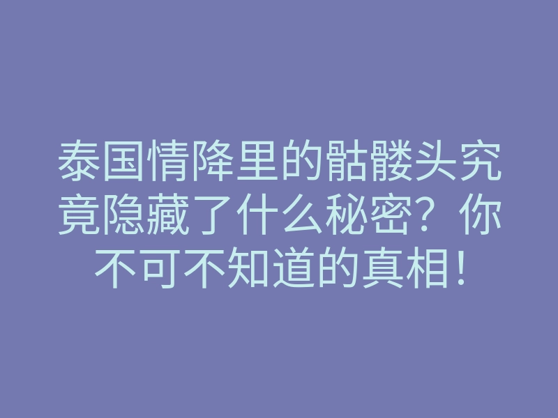 泰国情降里的骷髅头究竟隐藏了什么秘密?你不可不知道的真相!