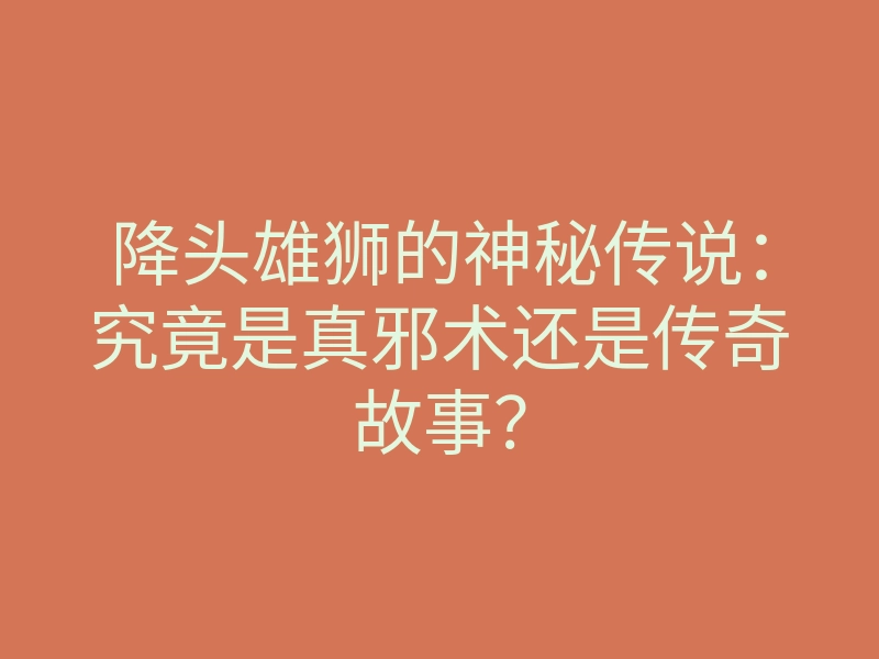 降头雄狮的神秘传说:究竟是真邪术还是传奇故事?