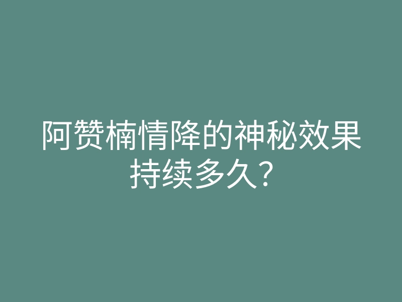 阿赞楠情降的神秘效果持续多久？