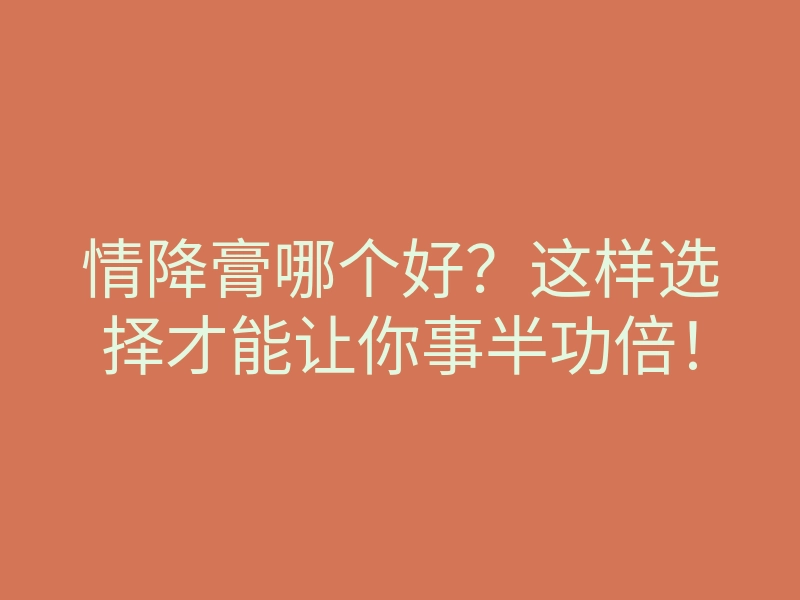 情降膏哪个好?这样选择才能让你事半功倍!
