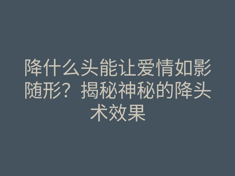 降什么头能让爱情如影随形？揭秘神秘的降头术效果