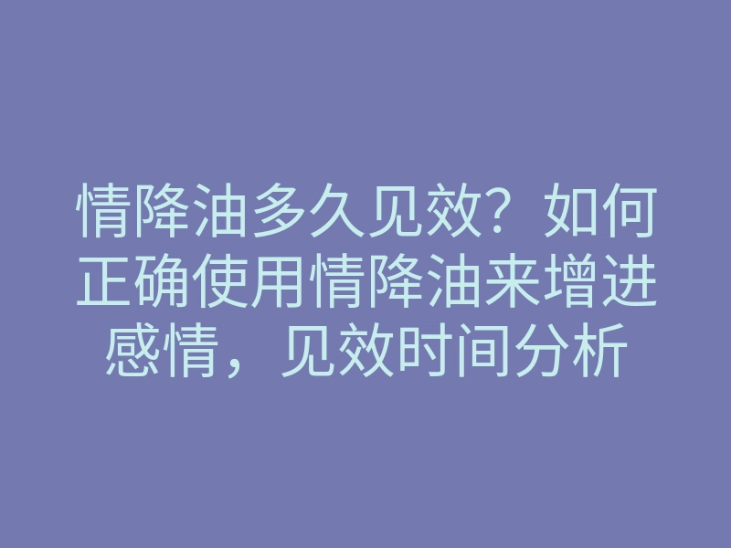 情降油多久见效?如何正确使用情降油来增进感情,见效时间分析