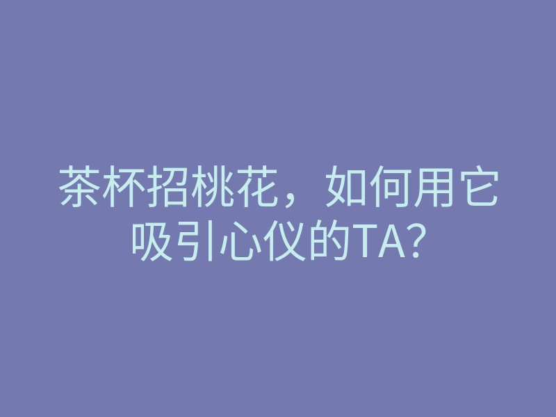 茶杯招桃花,如何用它吸引心仪的TA?