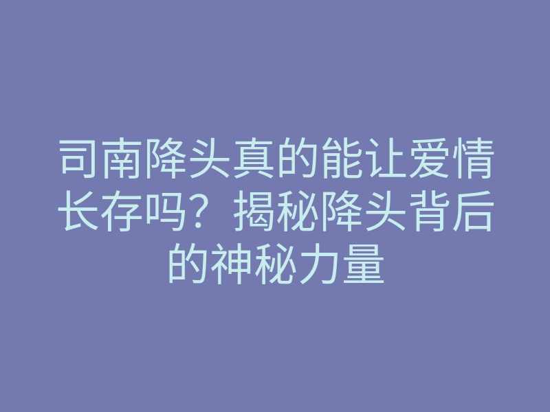 司南降头真的能让爱情长存吗?揭秘降头背后的神秘力量