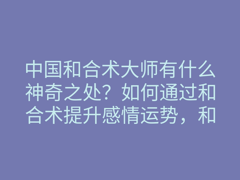中国和合术大师有什么神奇之处?如何通过和合术提升感情运势,和合术的具体步骤解析