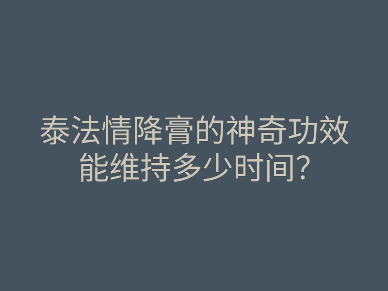 泰法情降膏的神奇功效能维持多少时间？