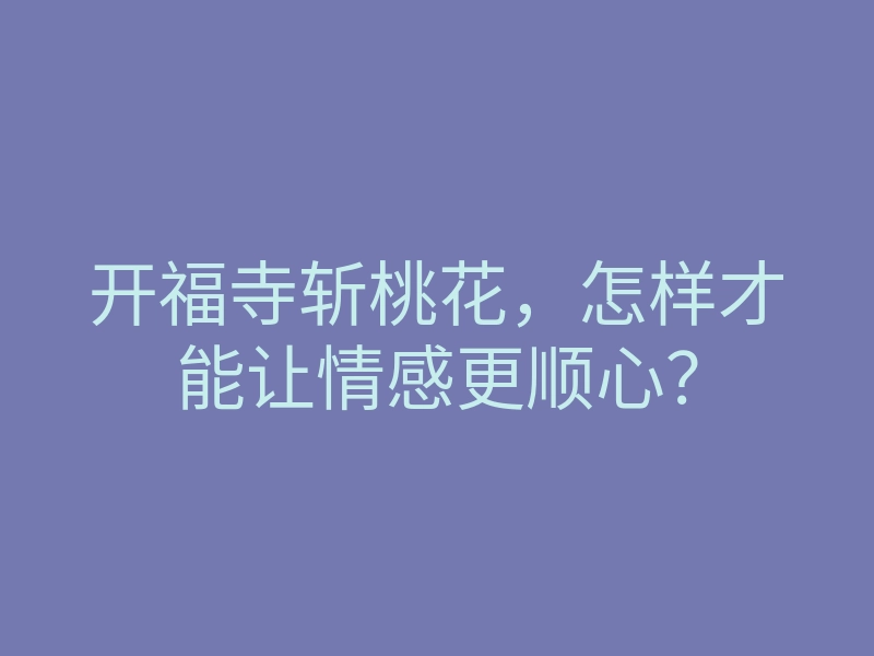 开福寺斩桃花,怎样才能让情感更顺心?