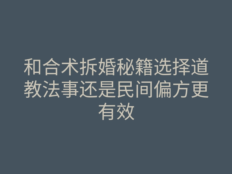 和合术拆婚秘籍选择道教法事还是民间偏方更有效