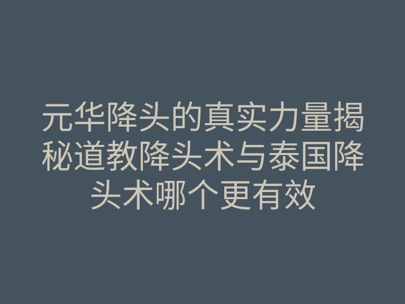 元华降头的真实力量揭秘道教降头术与泰国降头术哪个更有效