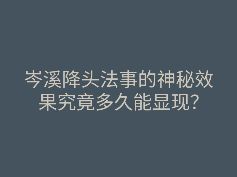 岑溪降头法事的神秘效果究竟多久能显现?