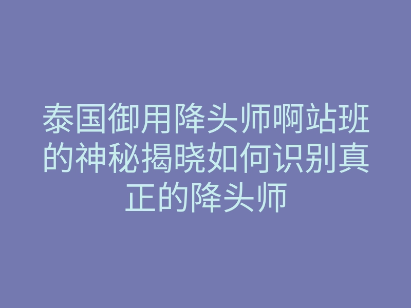 泰国御用降头师啊站班的神秘揭晓如何识别真正的降头师