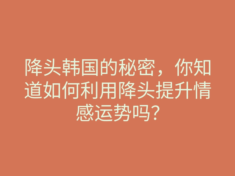 降头韩国的秘密,你知道如何利用降头提升情感运势吗?