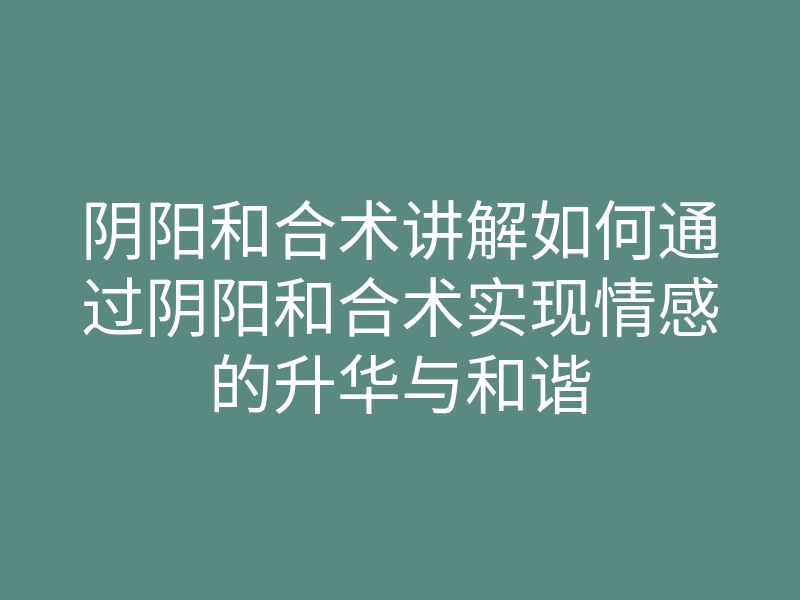 阴阳和合术讲解如何通过阴阳和合术实现情感的升华与和谐