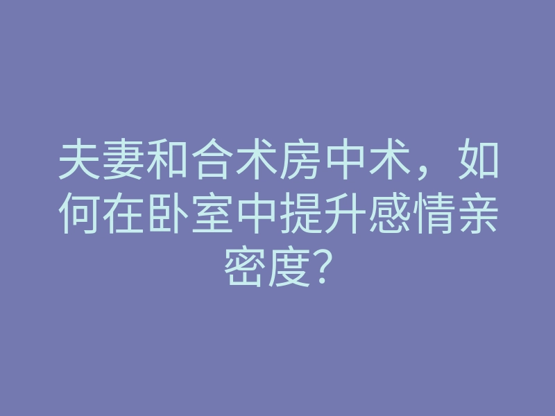 夫妻和合术房中术，如何在卧室中提升感情亲密度？