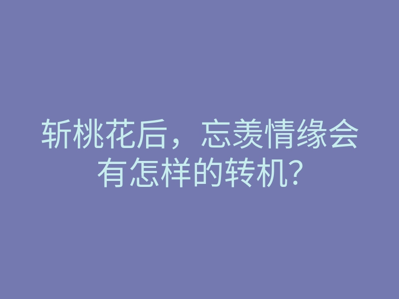 斩桃花后,忘羡情缘会有怎样的转机?