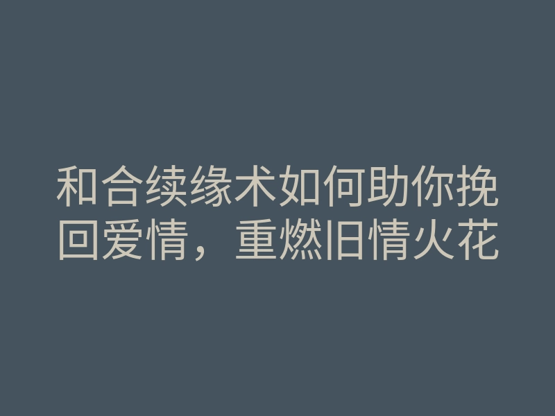 和合续缘术如何助你挽回爱情,重燃旧情火花