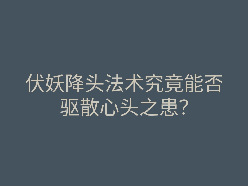 伏妖降头法术究竟能否驱散心头之患?