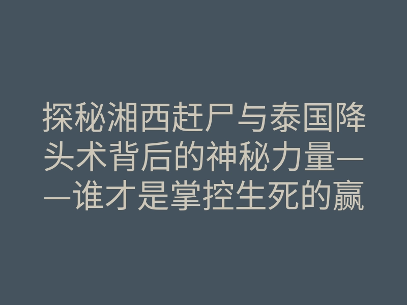 探秘湘西赶尸与泰国降头术背后的神秘力量——谁才是掌控生死的赢家?