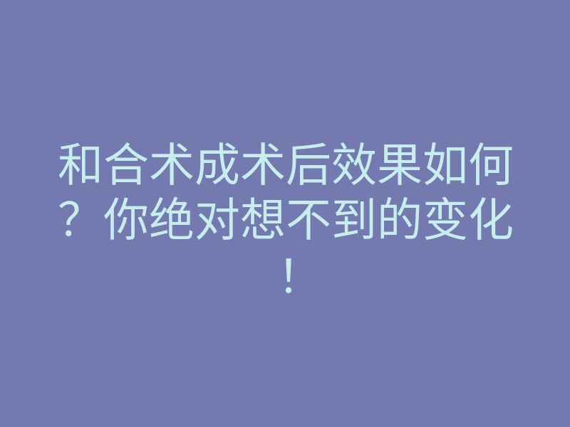 和合术成术后效果如何?你绝对想不到的变化!