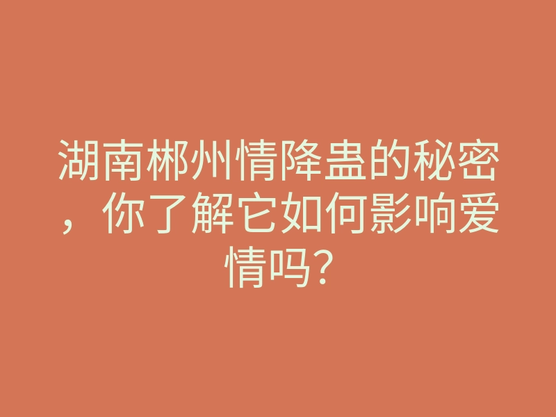湖南郴州情降蛊的秘密,你了解它如何影响爱情吗?