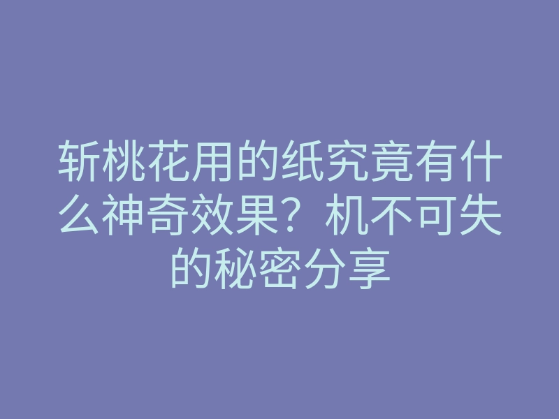 斩桃花用的纸究竟有什么神奇效果？机不可失的秘密分享