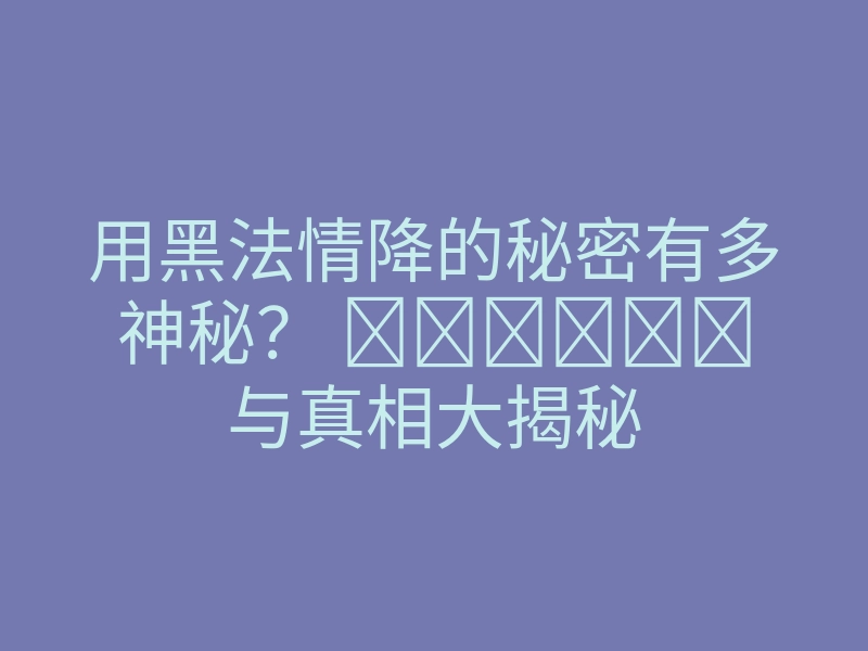 用黑法情降的秘密有多神秘? تجربات与真相大揭秘