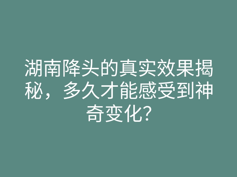 湖南降头的真实效果揭秘,多久才能感受到神奇变化?