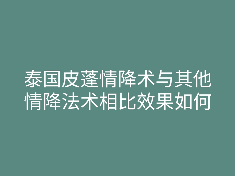泰国皮蓬情降术与其他情降法术相比效果如何