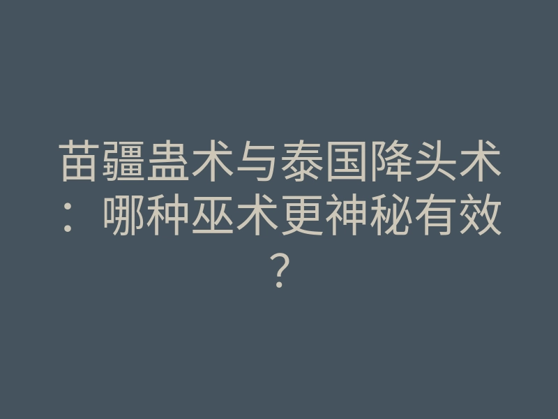 苗疆蛊术与泰国降头术:哪种巫术更神秘有效?
