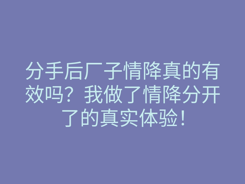 分手后厂子情降真的有效吗?我做了情降分开了的真实体验!