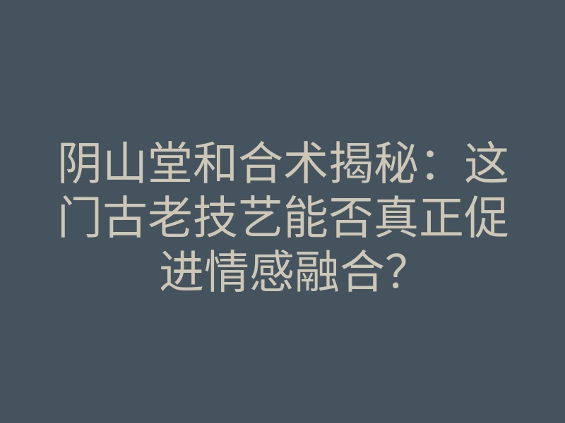 阴山堂和合术揭秘:这门古老技艺能否真正促进情感融合?