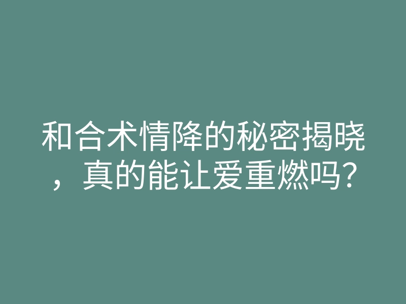 和合术情降的秘密揭晓,真的能让爱重燃吗?
