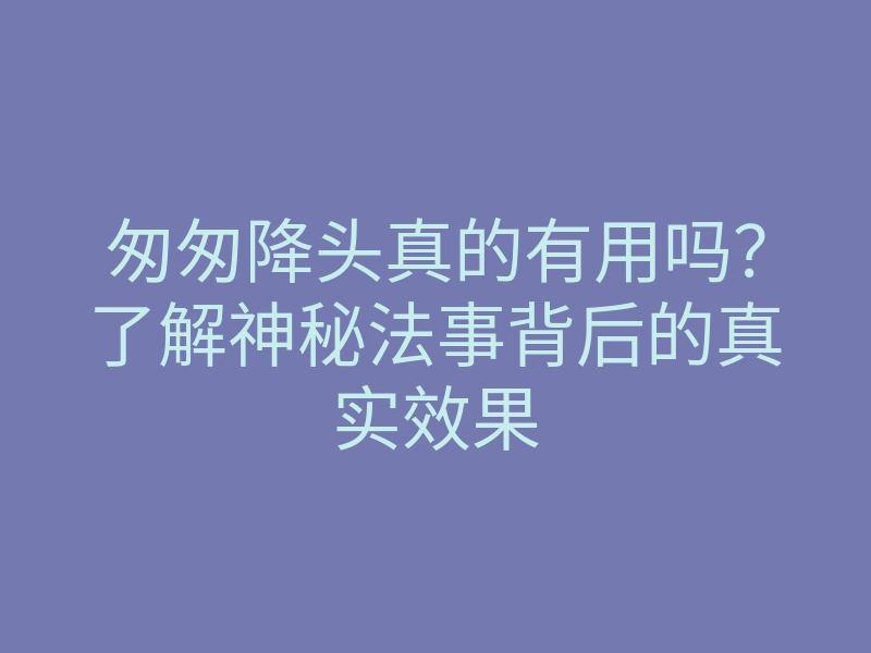 匆匆降头真的有用吗?了解神秘法事背后的真实效果