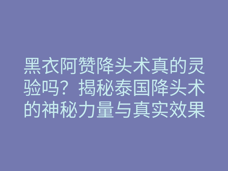 黑衣阿赞降头术真的灵验吗?揭秘泰国降头术的神秘力量与真实效果