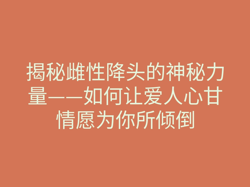 揭秘雌性降头的神秘力量——如何让爱人心甘情愿为你所倾倒