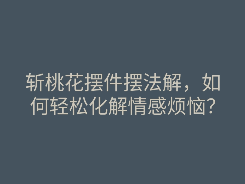 斩桃花摆件摆法解,如何轻松化解情感烦恼?
