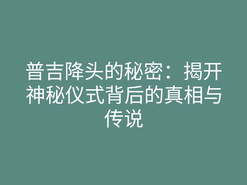 普吉降头的秘密：揭开神秘仪式背后的真相与传说