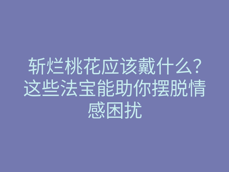 斩烂桃花应该戴什么?这些法宝能助你摆脱情感困扰