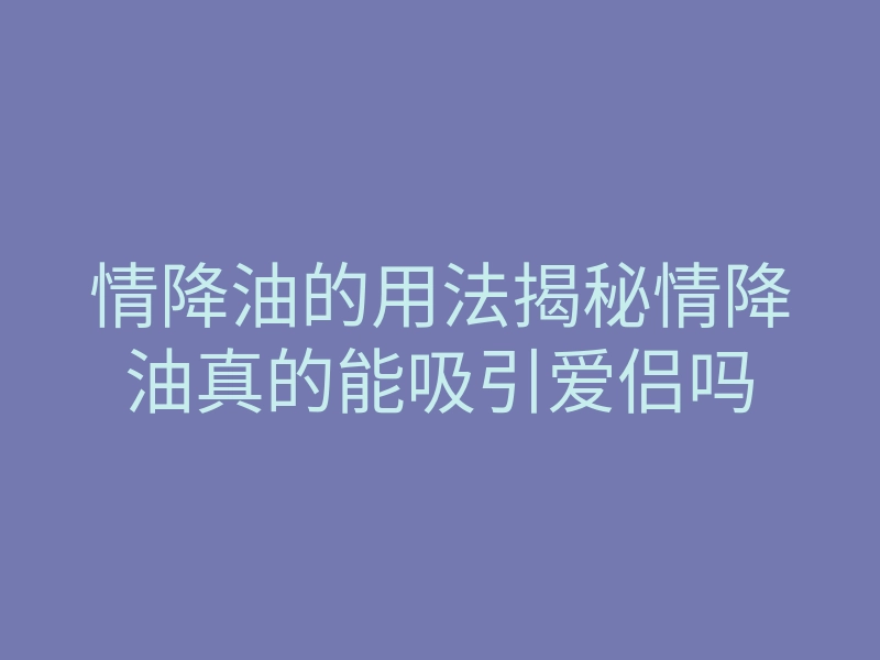 情降油的用法揭秘情降油真的能吸引爱侣吗