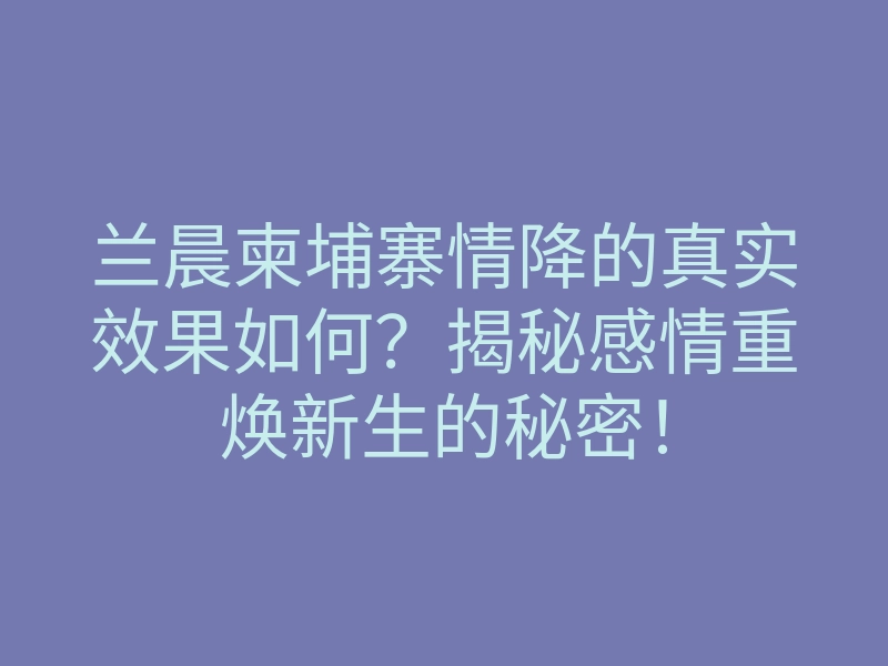 兰晨柬埔寨情降的真实效果如何?揭秘感情重焕新生的秘密!
