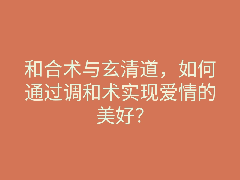 和合术与玄清道，如何通过调和术实现爱情的美好？