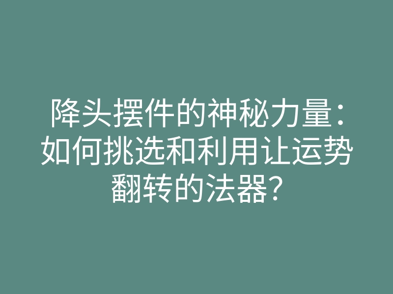 降头摆件的神秘力量:如何挑选和利用让运势翻转的法器?