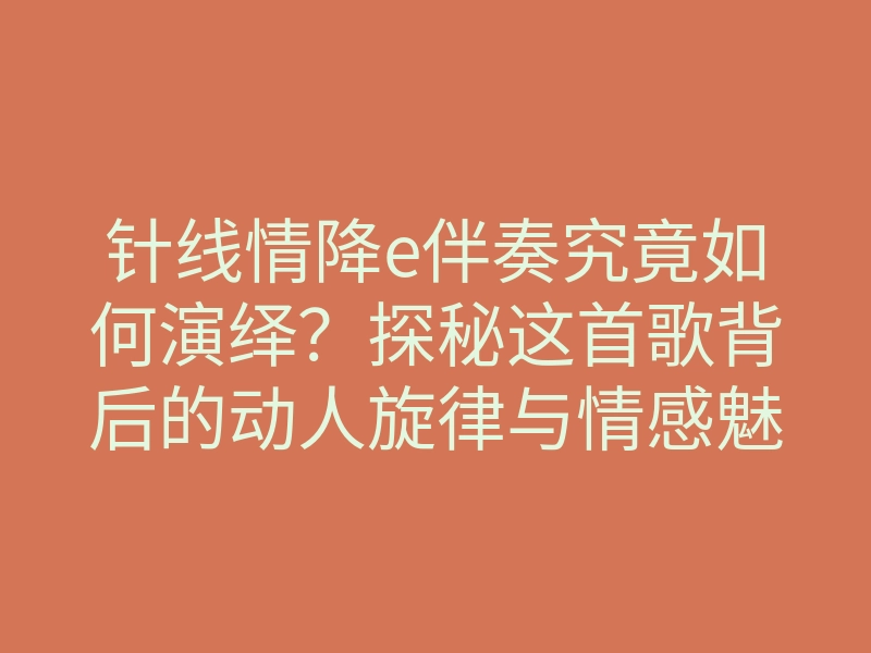 针线情降e伴奏究竟如何演绎?探秘这首歌背后的动人旋律与情感魅力